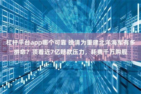 杠杆平台app哪个可靠 晚清为重建北洋海军有多拼命？顶着近7亿赔款压力，耗费千万购舰