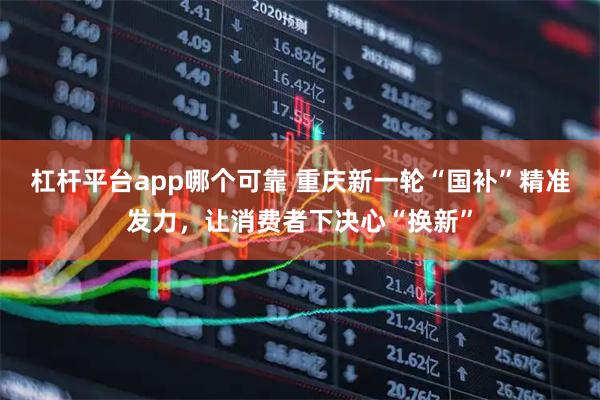 杠杆平台app哪个可靠 重庆新一轮“国补”精准发力,让消费者下决心“换新”