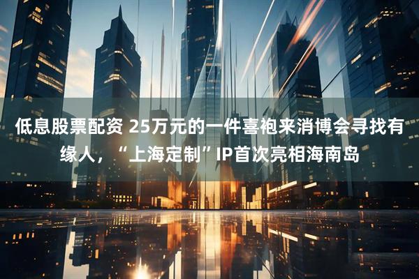 低息股票配资 25万元的一件喜袍来消博会寻找有缘人,“上海定制”IP首次亮相海南岛
