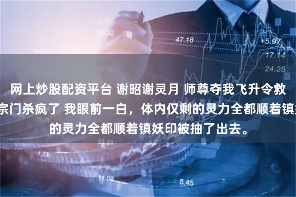 网上炒股配资平台 谢昭谢灵月 师尊夺我飞升令救师妹后，我在全宗门杀疯了 我眼前一白，体内仅剩的灵力全都顺着镇妖印被抽了出去。