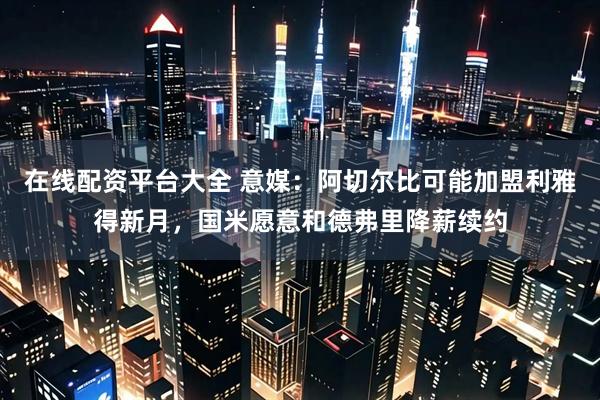 在线配资平台大全 意媒：阿切尔比可能加盟利雅得新月，国米愿意和德弗里降薪续约