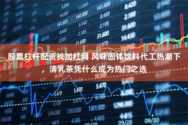 股票杠杆配资找加杠网 风味固体饮料代工热潮下，清乳茶凭什么成为热门之选