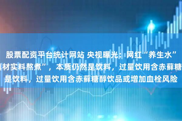 股票配资平台统计网站 央视曝光：网红“养生水”宣称“0糖0脂0卡”“真材实料熬煮”，本质仍然是饮料，过量饮用含赤藓糖醇饮品或增加血栓风险