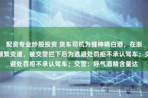 配资专业炒股投资 货车司机为提神喝白酒，在浙江高速上蛇形走位、频繁变道，被交警拦下后为逃避处罚拒不承认驾车；交警：呼气酒精含量达