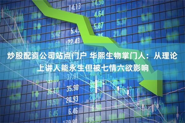 炒股配资公司站点门户 华熙生物掌门人：从理论上讲人能永生但被七情六欲影响