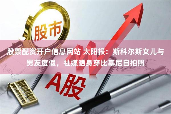 股票配资开户信息网站 太阳报：斯科尔斯女儿与男友度假，社媒晒身穿比基尼自拍照