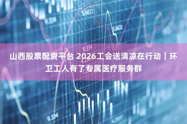 山西股票配资平台 2026工会送清凉在行动｜环卫工人有了专属医疗服务群
