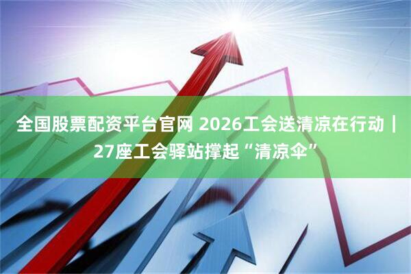 全国股票配资平台官网 2026工会送清凉在行动｜27座工会驿站撑起“清凉伞”