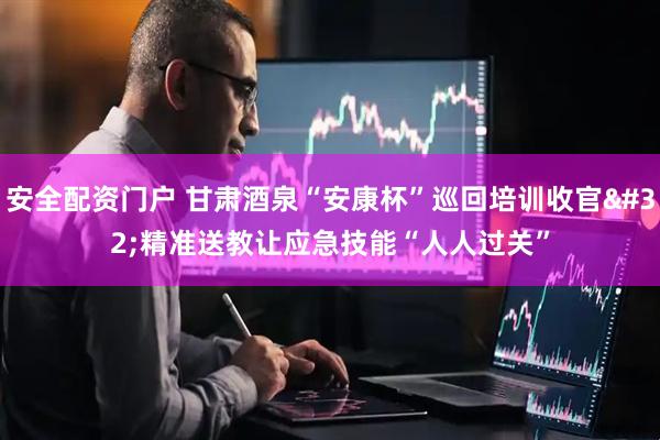 安全配资门户 甘肃酒泉“安康杯”巡回培训收官 精准送教让应急技能“人人过关”