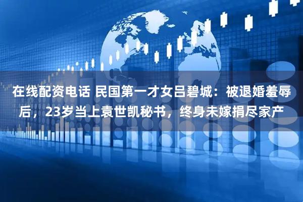 在线配资电话 民国第一才女吕碧城：被退婚羞辱后，23岁当上袁世凯秘书，终身未嫁捐尽家产