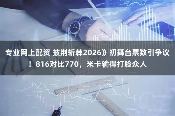 专业网上配资 披荆斩棘2026》初舞台票数引争议！816对比770，米卡输得打脸众人