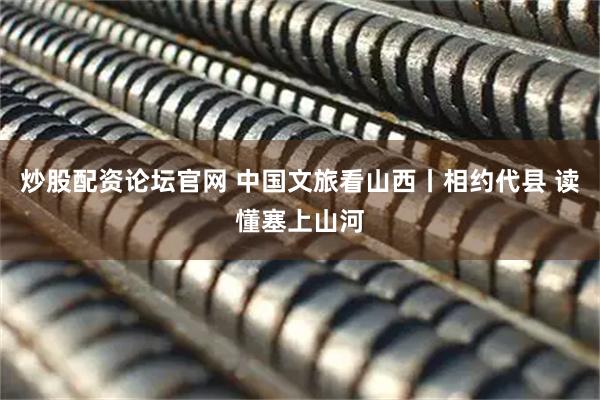 炒股配资论坛官网 中国文旅看山西丨相约代县 读懂塞上山河