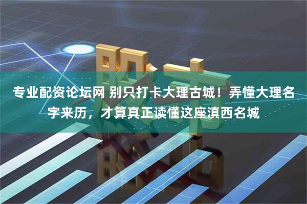 专业配资论坛网 别只打卡大理古城!弄懂大理名字来历,才算真正读懂这座滇西名城