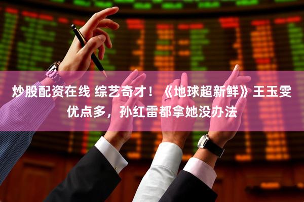 炒股配资在线 综艺奇才！《地球超新鲜》王玉雯优点多，孙红雷都拿她没办法