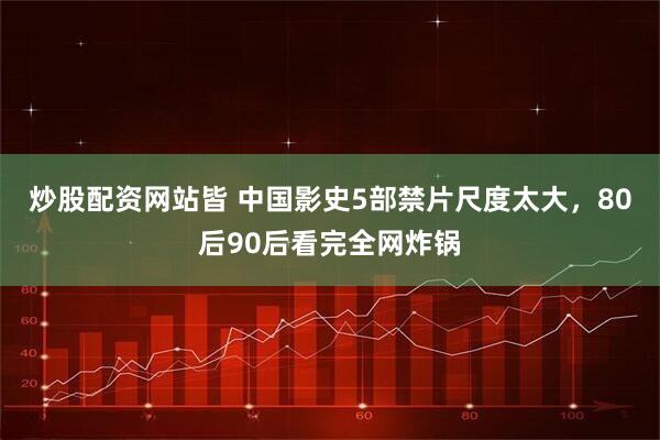 炒股配资网站皆 中国影史5部禁片尺度太大，80后90后看完全网炸锅