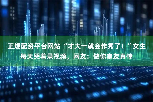 正规配资平台网站 “才大一就会作秀了！”女生每天哭着录视频，网友：做你室友真惨