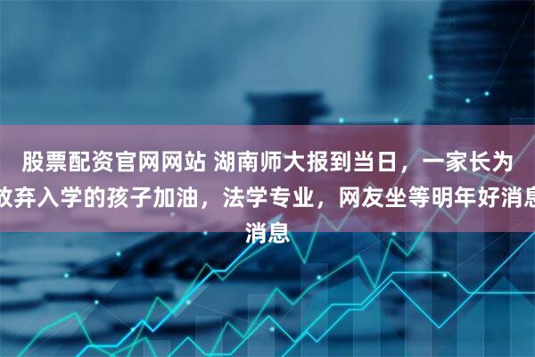 股票配资官网网站 湖南师大报到当日,一家长为放弃入学的孩子加油,法学专业,网友坐等明年好消息