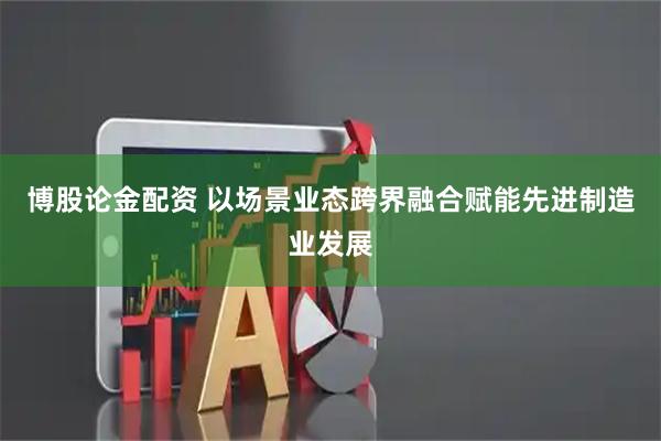 博股论金配资 以场景业态跨界融合赋能先进制造业发展